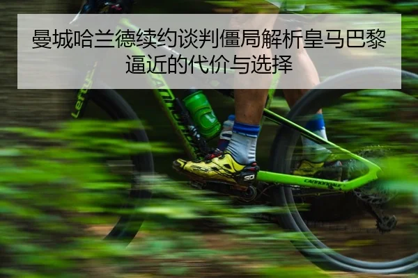 曼城哈兰德续约谈判僵局解析皇马巴黎逼近的代价与选择