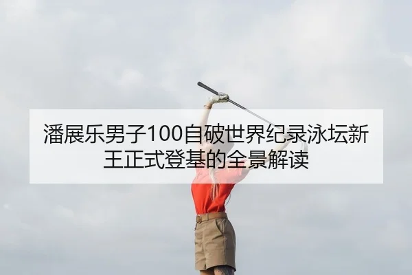 潘展乐男子100自破世界纪录泳坛新王正式登基的全景解读